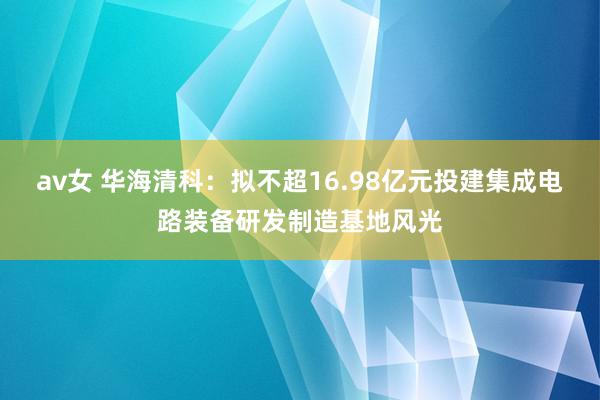 av女 华海清科：拟不超16.98亿元投建集成电路装备研发制造基地风光