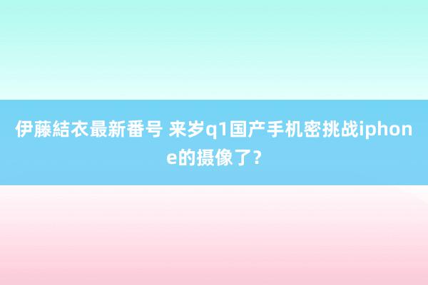 伊藤結衣最新番号 来岁q1国产手机密挑战iphone的摄像了？