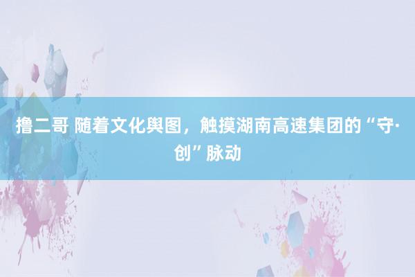 撸二哥 随着文化舆图，触摸湖南高速集团的“守·创”脉动