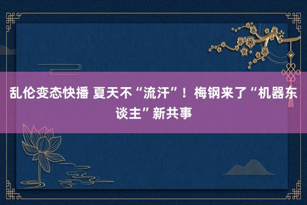 乱伦变态快播 夏天不“流汗”！梅钢来了“机器东谈主”新共事