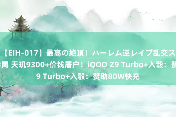 【EIH-017】最高の絶頂！ハーレム逆レイプ乱交スペシャル8時間 天玑9300+价钱屠户！iQOO Z9 Turbo+入彀：赞助80W快充