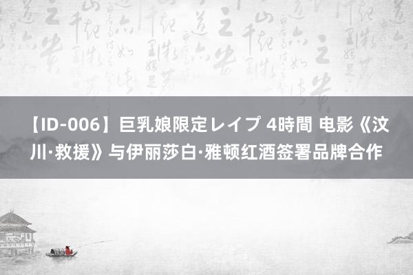 【ID-006】巨乳娘限定レイプ 4時間 电影《汶川·救援》与伊丽莎白·雅顿红酒签署品牌合作