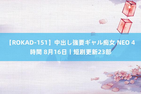 【ROKAD-151】中出し強要ギャル痴女 NEO 4時間 8月16日丨短剧更新23部