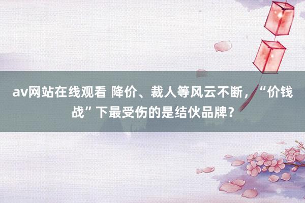 av网站在线观看 降价、裁人等风云不断，“价钱战”下最受伤的是结伙品牌？