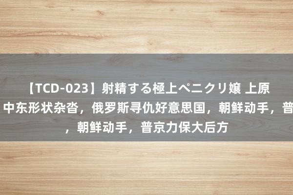 【TCD-023】射精する極上ペニクリ嬢 上原のぞみ 总结：中东形状杂沓，俄罗斯寻仇好意思国，朝鲜动手，普京力保大后方