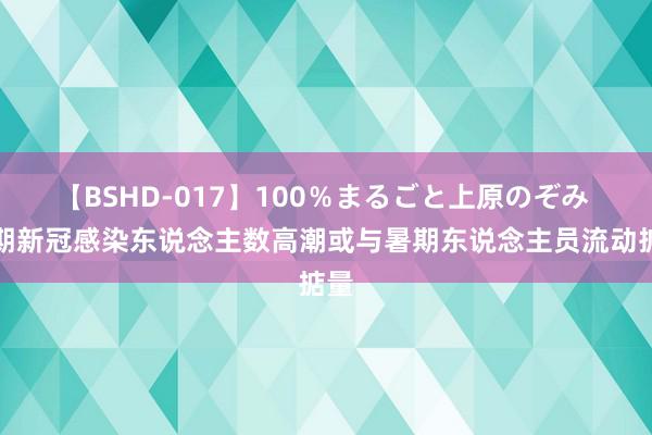 【BSHD-017】100％まるごと上原のぞみ 近期新冠感染东说念主数高潮或与暑期东说念主员流动掂量