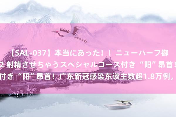 【SAL-037】本当にあった！！ニューハーフ御用達 性感エステサロン 2 射精させちゃうスペシャルコース付き “阳”昂首！广东新冠感染东谈主数超1.8万例，人人判断→