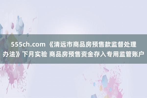 555ch.com 《清远市商品房预售款监督处理办法》下月实验 商品房预售资金存入专用监管账户