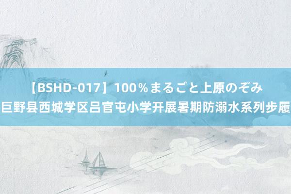 【BSHD-017】100％まるごと上原のぞみ 巨野县西城学区吕官屯小学开展暑期防溺水系列步履