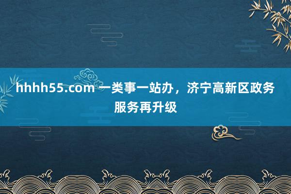 hhhh55.com 一类事一站办，济宁高新区政务服务再升级