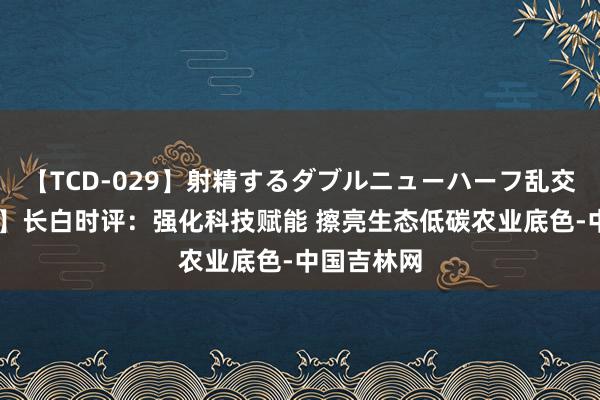 【TCD-029】射精するダブルニューハーフ乱交 【地评线】长白时评：强化科技赋能 擦亮生态低碳农业底色-中国吉林网