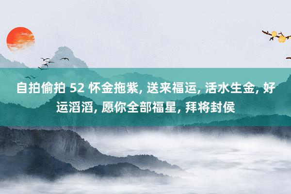 自拍偷拍 52 怀金拖紫, 送来福运, 活水生金, 好运滔滔, 愿你全部福星, 拜将封侯