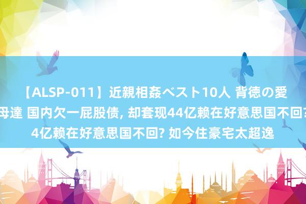 【ALSP-011】近親相姦ベスト10人 背徳の愛に溺れた10人の美母達 国内欠一屁股债, 却套现44亿赖在好意思国不回? 如今住豪宅太超逸