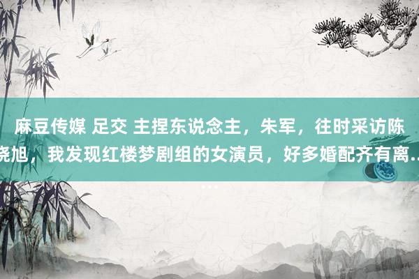 麻豆传媒 足交 主捏东说念主，朱军，往时采访陈晓旭，我发现红楼梦剧组的女演员，好多婚配齐有离...