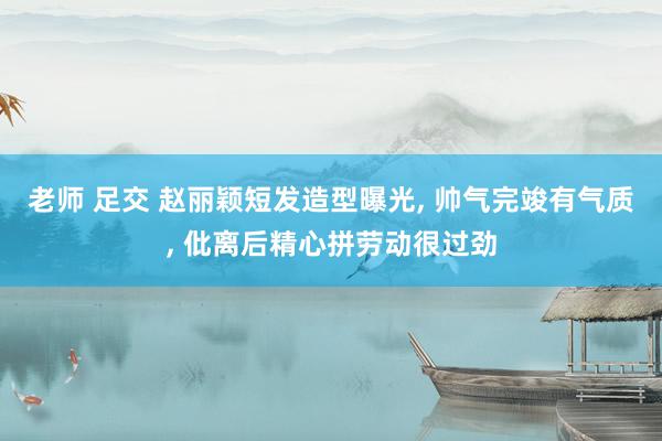 老师 足交 赵丽颖短发造型曝光, 帅气完竣有气质, 仳离后精心拼劳动很过劲