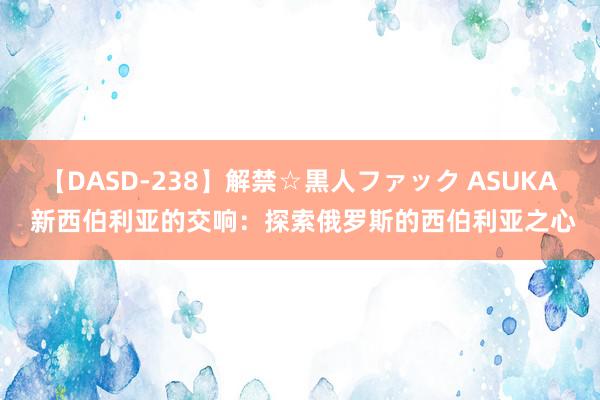 【DASD-238】解禁☆黒人ファック ASUKA 新西伯利亚的交响：探索俄罗斯的西伯利亚之心