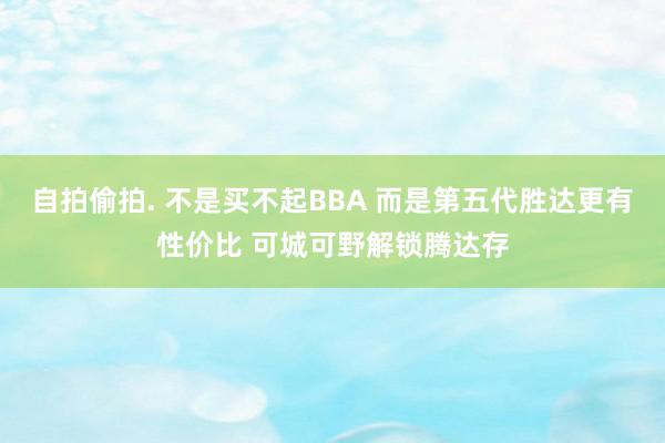 自拍偷拍. 不是买不起BBA 而是第五代胜达更有性价比 可城可野解锁腾达存