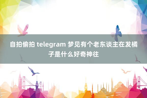 自拍偷拍 telegram 梦见有个老东谈主在发橘子是什么好奇神往