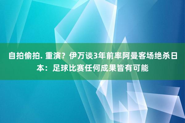 自拍偷拍. 重演？伊万谈3年前率阿曼客场绝杀日本：足球比赛任何成果皆有可能