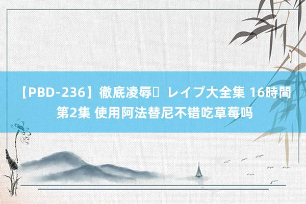 【PBD-236】徹底凌辱・レイプ大全集 16時間 第2集 使用阿法替尼不错吃草莓吗