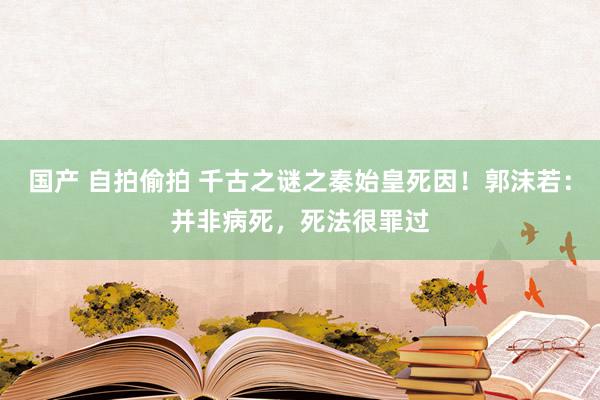 国产 自拍偷拍 千古之谜之秦始皇死因！郭沫若：并非病死，死法很罪过