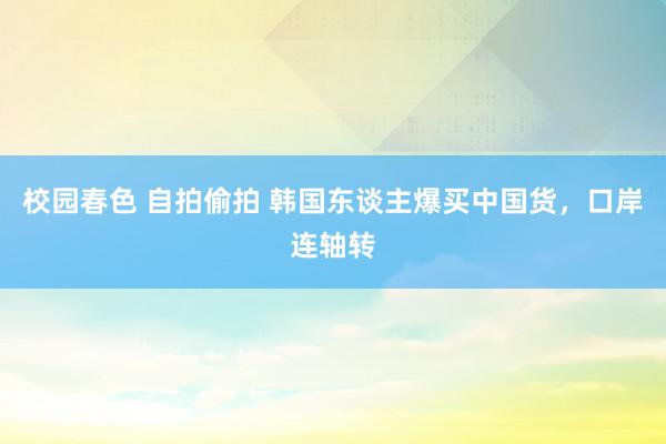 校园春色 自拍偷拍 韩国东谈主爆买中国货，口岸连轴转