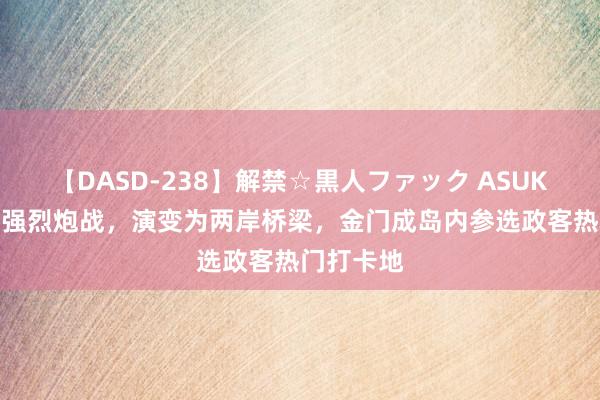 【DASD-238】解禁☆黒人ファック ASUKA 阅历过强烈炮战，演变为两岸桥梁，金门成岛内参选政客热门打卡地