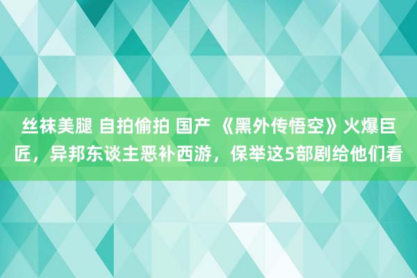 丝袜美腿 自拍偷拍 国产 《黑外传悟空》火爆巨匠，异邦东谈主恶补西游，保举这5部剧给他们看