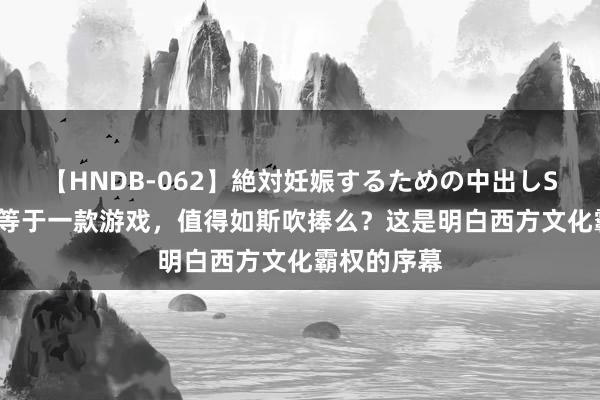 【HNDB-062】絶対妊娠するための中出しSEX！！ 不等于一款游戏，值得如斯吹捧么？这是明白西方文化霸权的序幕