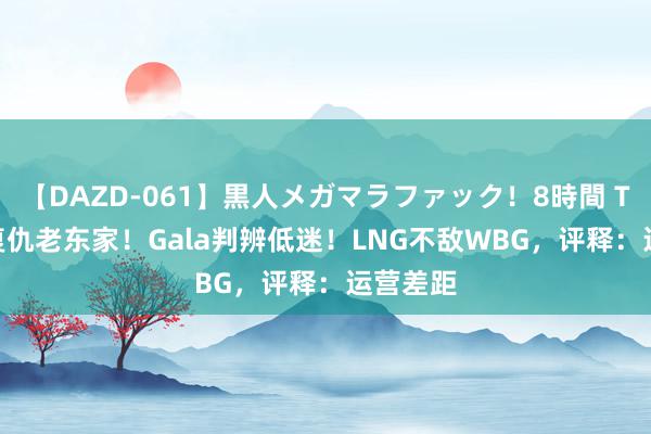 【DAZD-061】黒人メガマラファック！8時間 Tarzan复仇老东家！Gala判辨低迷！LNG不敌WBG，评释：运营差距