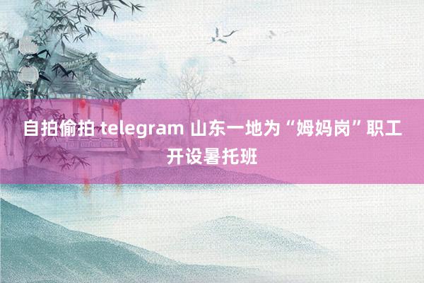 自拍偷拍 telegram 山东一地为“姆妈岗”职工开设暑托班