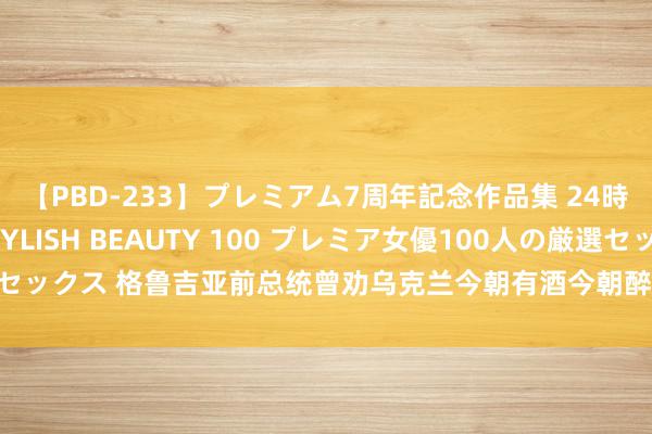 【PBD-233】プレミアム7周年記念作品集 24時間 PREMIUM STYLISH BEAUTY 100 プレミア女優100人の厳選セックス 格鲁吉亚前总统曾劝乌克兰今朝有酒今朝醉：已往打咱们的时分，仅用5天