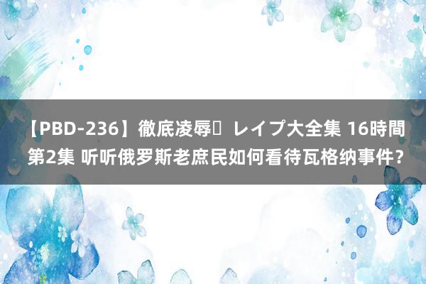 【PBD-236】徹底凌辱・レイプ大全集 16時間 第2集 听听俄罗斯老庶民如何看待瓦格纳事件？