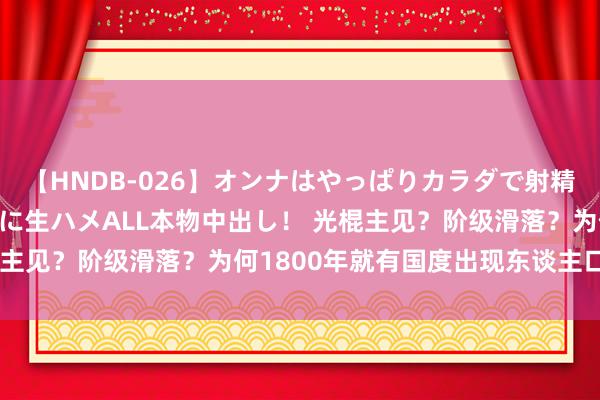 【HNDB-026】オンナはやっぱりカラダで射精する 厳選美巨乳ボディに生ハメALL本物中出し！ 光棍主见？阶级滑落？为何1800年就有国度出现东谈主口危急