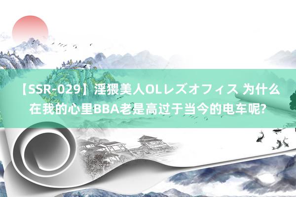 【SSR-029】淫猥美人OLレズオフィス 为什么在我的心里BBA老是高过于当今的电车呢?