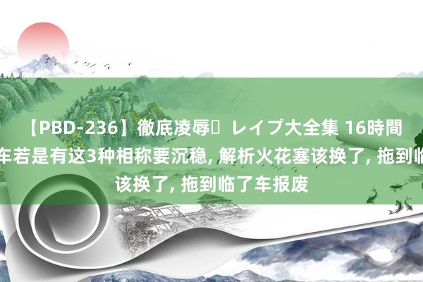 【PBD-236】徹底凌辱・レイプ大全集 16時間 第2集 汽车若是有这3种相称要沉稳, 解析火花塞该换了, 拖到临了车报废