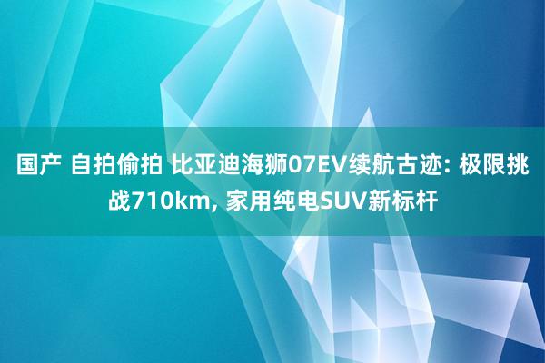 国产 自拍偷拍 比亚迪海狮07EV续航古迹: 极限挑战710km, 家用纯电SUV新标杆