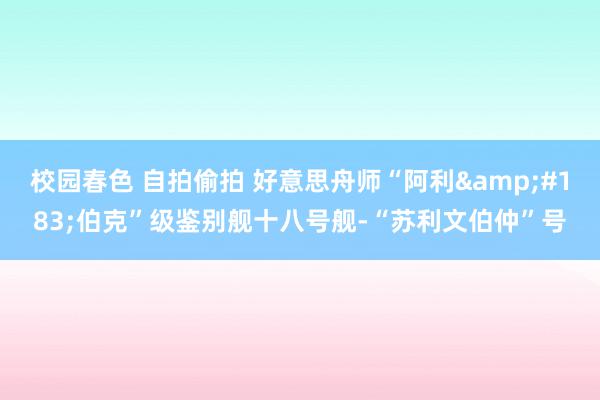 校园春色 自拍偷拍 好意思舟师“阿利&#183;伯克”级鉴别舰十八号舰-“苏利文伯仲”号