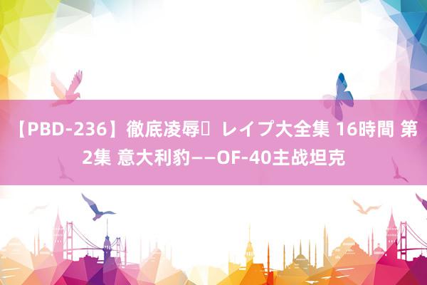 【PBD-236】徹底凌辱・レイプ大全集 16時間 第2集 意大利豹——OF-40主战坦克