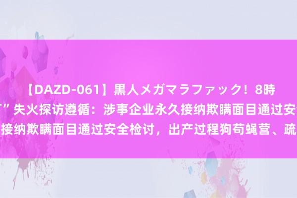 【DAZD-061】黒人メガマラファック！8時間 韩方公布“华城电板厂”失火探访遵循：涉事企业永久接纳欺瞒面目通过安全检讨，出产过程狗苟蝇营、疏于处分