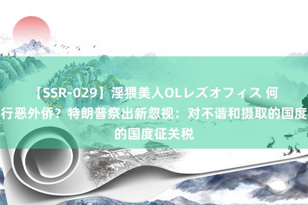 【SSR-029】淫猥美人OLレズオフィス 何如结果行恶外侨？特朗普祭出新忽视：对不谐和摄取的国度征关税