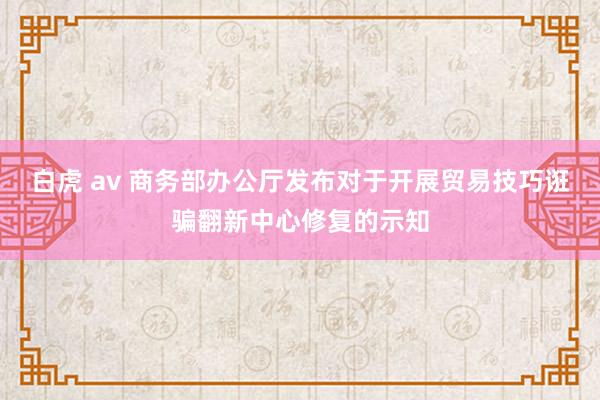 白虎 av 商务部办公厅发布对于开展贸易技巧诳骗翻新中心修复的示知