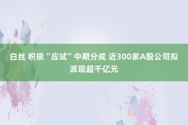 白丝 积极“应试”中期分成 近300家A股公司拟派现超千亿元