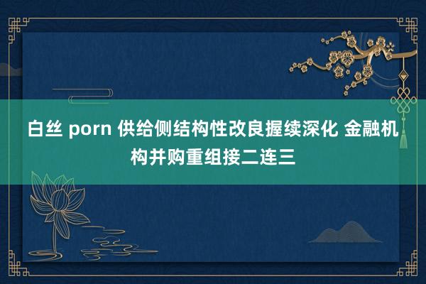 白丝 porn 供给侧结构性改良握续深化 金融机构并购重组接二连三