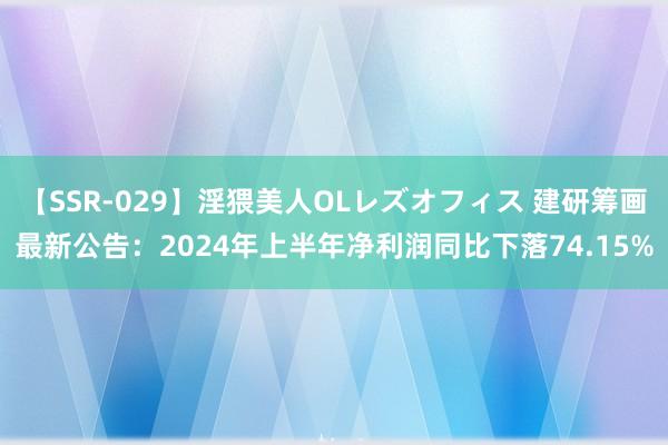 【SSR-029】淫猥美人OLレズオフィス 建研筹画最新公告：2024年上半年净利润同比下落74.15%