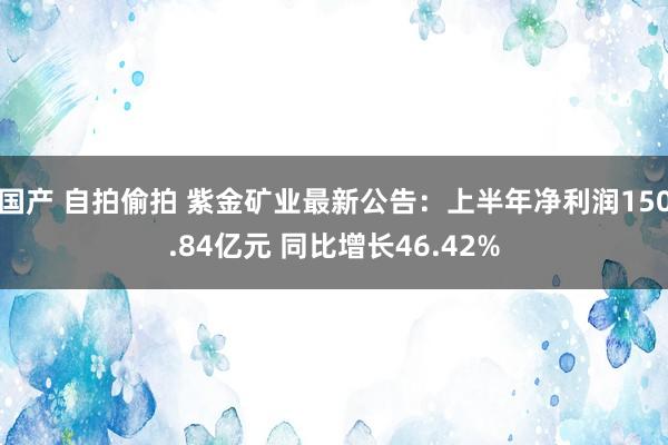 国产 自拍偷拍 紫金矿业最新公告：上半年净利润150.84亿元 同比增长46.42%