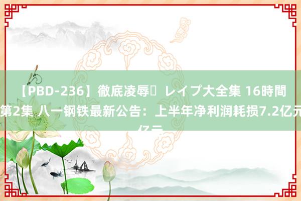 【PBD-236】徹底凌辱・レイプ大全集 16時間 第2集 八一钢铁最新公告：上半年净利润耗损7.2亿元