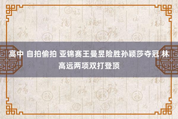 高中 自拍偷拍 亚锦赛王曼昱险胜孙颖莎夺冠 林高远两项双打登顶