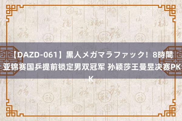 【DAZD-061】黒人メガマラファック！8時間 亚锦赛国乒提前锁定男双冠军 孙颖莎王曼昱决赛PK