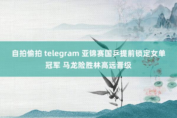 自拍偷拍 telegram 亚锦赛国乒提前锁定女单冠军 马龙险胜林高远晋级